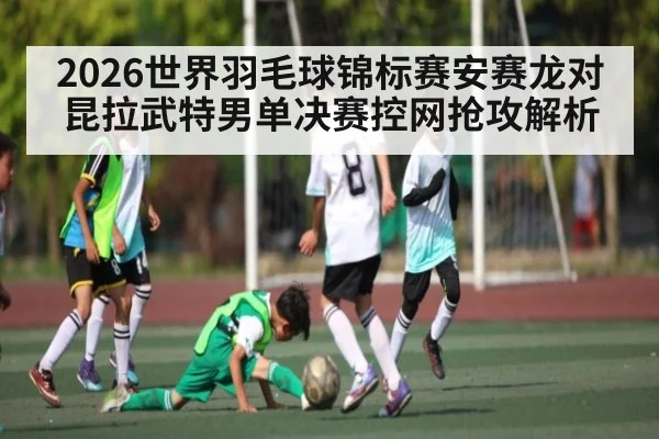 2026世界羽毛球锦标赛安赛龙对昆拉武特男单决赛控网抢攻解析